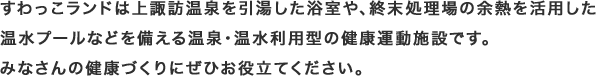 すわっこランドは上諏訪温泉を引湯した浴室や、終末処理場の余熱を活用した温水プールなどを備える温泉・温水利用型の健康運動施設です。みなさんの健康づくりにぜひお役立てください。